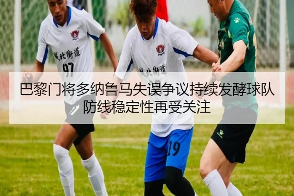 巴黎门将多纳鲁马失误争议持续发酵球队防线稳定性再受关注