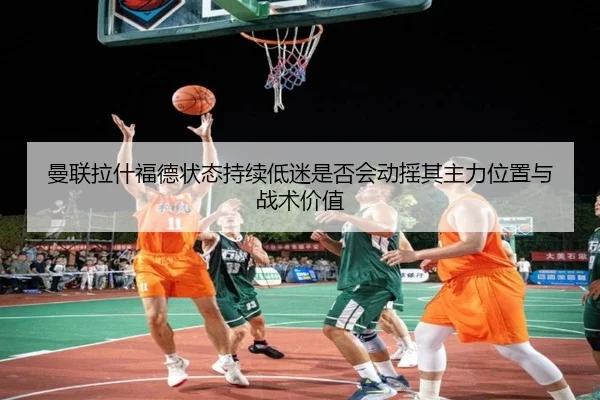 曼联拉什福德状态持续低迷是否会动摇其主力位置与战术价值