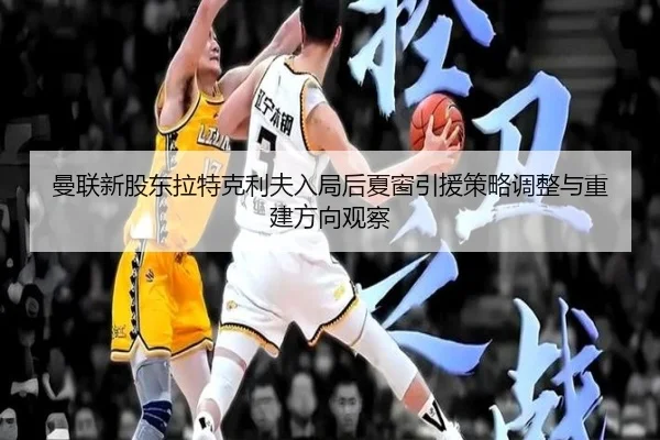 曼联新股东拉特克利夫入局后夏窗引援策略调整与重建方向观察